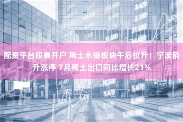 配资平台股票开户 稀土永磁板块午后拉升！宁波韵升涨停 7月稀土出口同比增长21%