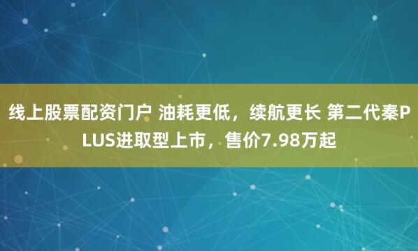 线上股票配资门户 油耗更低，续航更长 第二代秦PLUS进取型上市，售价7.98万起