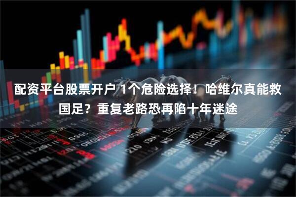 配资平台股票开户 1个危险选择！哈维尔真能救国足？重复老路恐再陷十年迷途