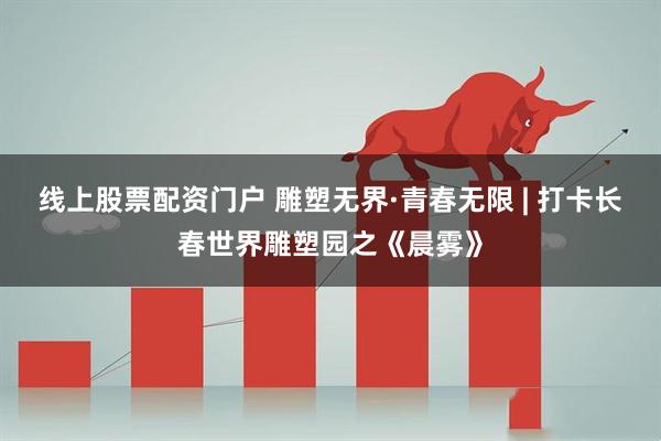 线上股票配资门户 雕塑无界·青春无限 | 打卡长春世界雕塑园之《晨雾》
