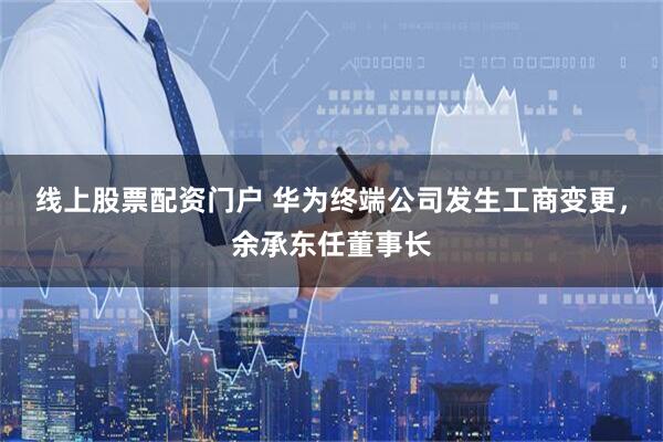 线上股票配资门户 华为终端公司发生工商变更，余承东任董事长