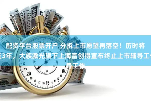 配资平台股票开户 分拆上市愿望再落空！历时将近3年，大族激光旗下上海富创得宣布终止上市辅导工作