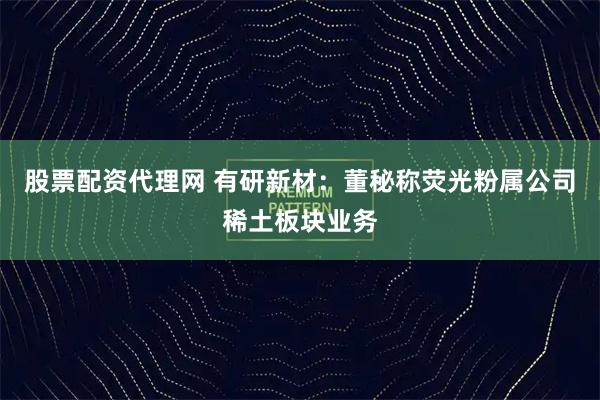 股票配资代理网 有研新材：董秘称荧光粉属公司稀土板块业务