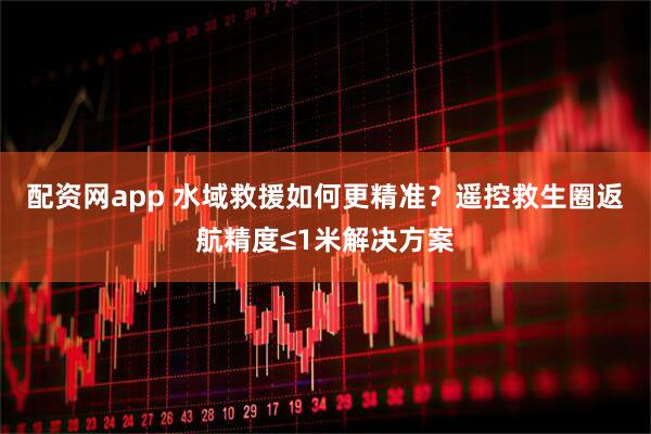 配资网app 水域救援如何更精准？遥控救生圈返航精度≤1米解决方案