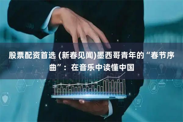 股票配资首选 (新春见闻)墨西哥青年的“春节序曲”：在音乐中读懂中国