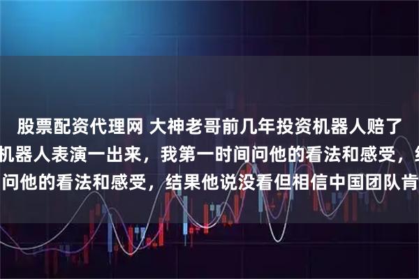 股票配资代理网 大神老哥前几年投资机器人赔了1000多万，今年春晚机器人表演一出来，我第一时间问他的看法和感受，结果他说没看但相信中国团队肯定厉害