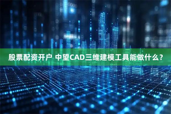 股票配资开户 中望CAD三维建模工具能做什么？