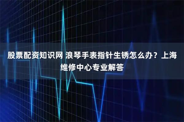股票配资知识网 浪琴手表指针生锈怎么办？上海维修中心专业解答