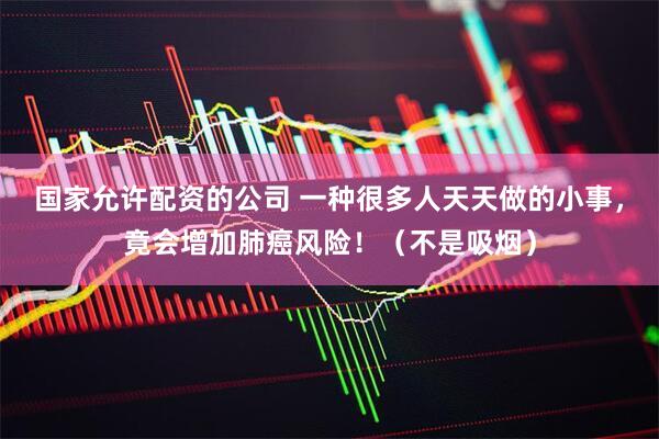 国家允许配资的公司 一种很多人天天做的小事，竟会增加肺癌风险！（不是吸烟）