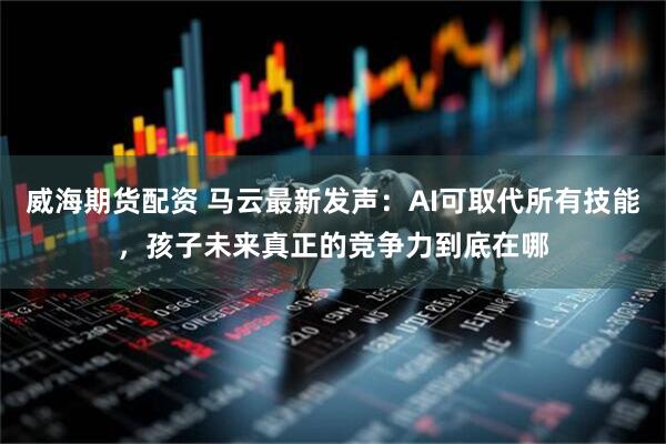威海期货配资 马云最新发声：AI可取代所有技能，孩子未来真正的竞争力到底在哪