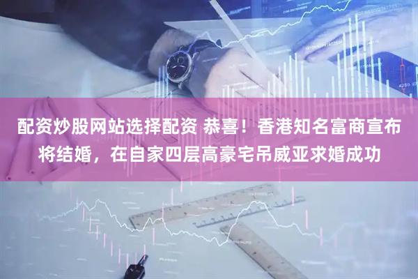 配资炒股网站选择配资 恭喜！香港知名富商宣布将结婚，在自家四层高豪宅吊威亚求婚成功
