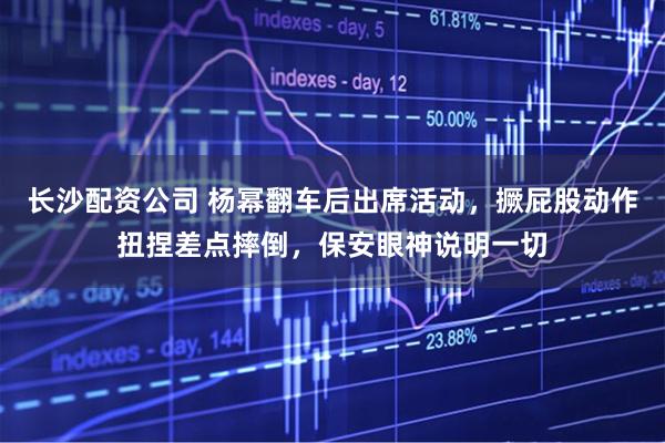 长沙配资公司 杨幂翻车后出席活动，撅屁股动作扭捏差点摔倒，保安眼神说明一切