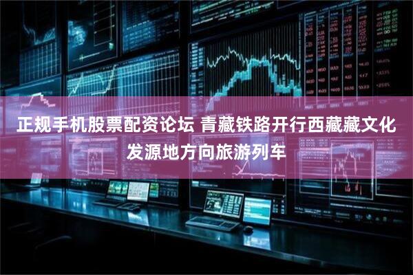 正规手机股票配资论坛 青藏铁路开行西藏藏文化发源地方向旅游列车