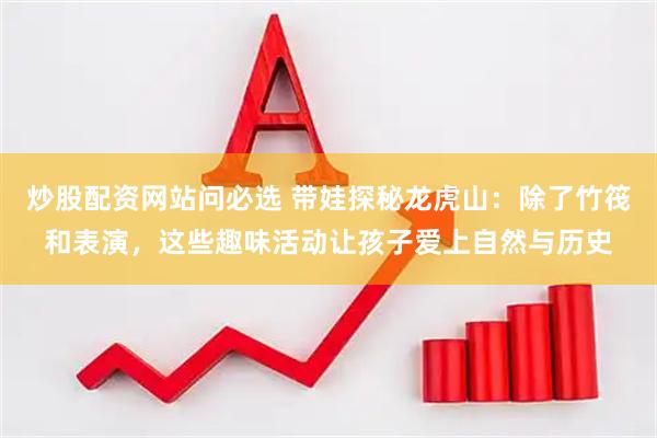 炒股配资网站问必选 带娃探秘龙虎山：除了竹筏和表演，这些趣味活动让孩子爱上自然与历史