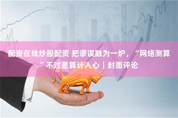 配资在线炒股配资 把谬误融为一炉，“网络测算”不过是算计人心｜封面评论