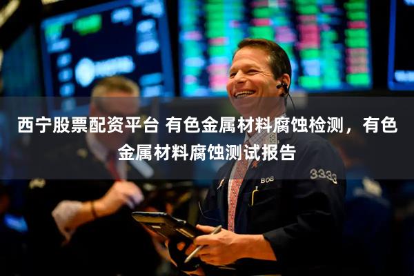 西宁股票配资平台 有色金属材料腐蚀检测，有色金属材料腐蚀测试报告