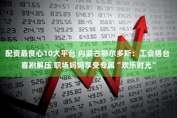 配资最良心10大平台 内蒙古鄂尔多斯：工会搭台 喜剧解压 职场妈妈享受专属“欢乐时光”