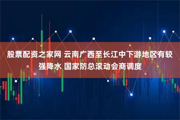 股票配资之家网 云南广西至长江中下游地区有较强降水 国家防总滚动会商调度