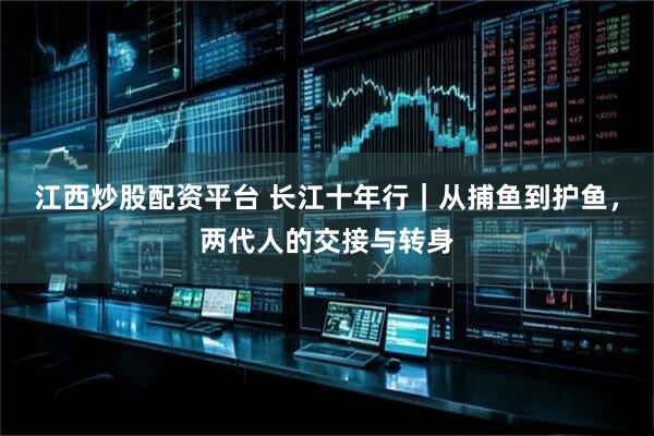 江西炒股配资平台 长江十年行｜从捕鱼到护鱼，两代人的交接与转身