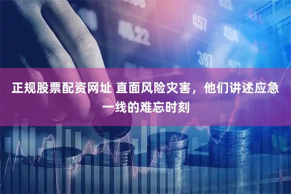 正规股票配资网址 直面风险灾害，他们讲述应急一线的难忘时刻